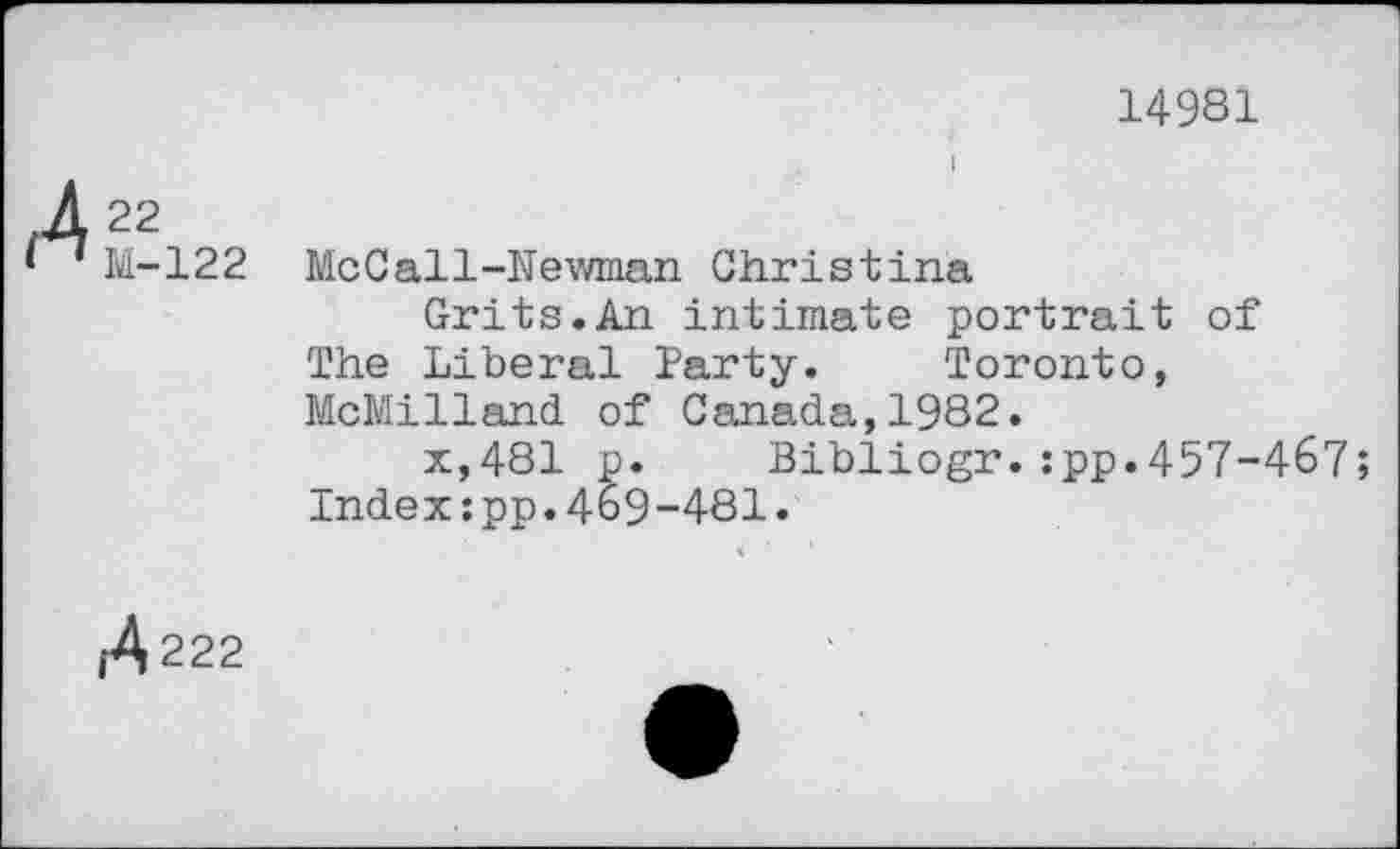 ﻿14981
/422
‘ 1 M-122 MeCall-Newman Christina
Grits.An intimate portrait of The Liberal Party. Toronto, McMilland of Canada,1982.
x,481 p. Bibliogr.:pp.457-467;
Index:pp.469-481.
1^222